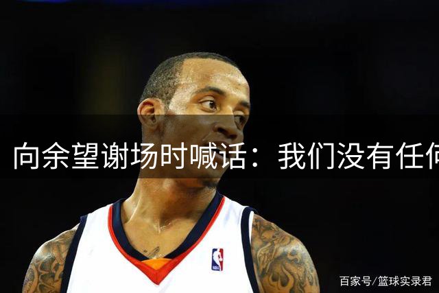 向余望谢场时喊话：我们没有任何人想这样；赛季目标就是保级